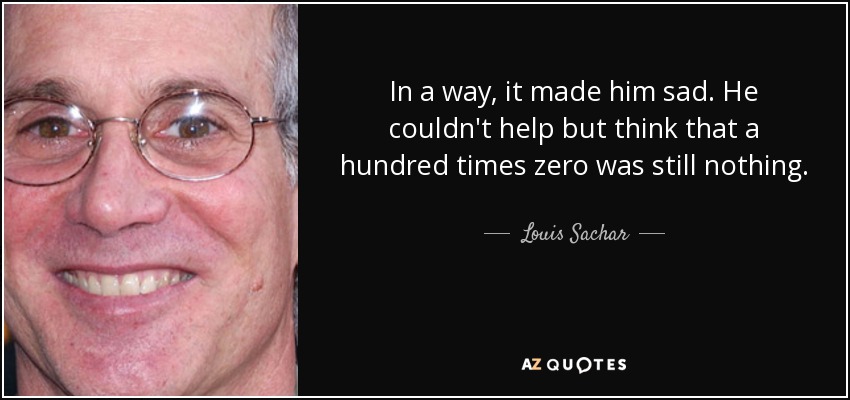 In a way, it made him sad. He couldn't help but think that a hundred times zero was still nothing. - Louis Sachar