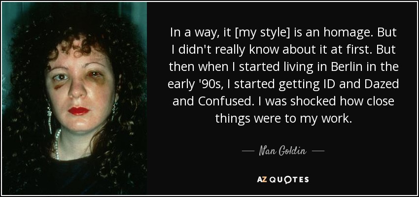 In a way, it [my style] is an homage. But I didn't really know about it at first. But then when I started living in Berlin in the early '90s, I started getting ID and Dazed and Confused. I was shocked how close things were to my work. - Nan Goldin
