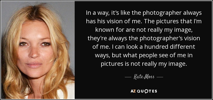 In a way, it's like the photographer always has his vision of me. The pictures that I'm known for are not really my image, they're always the photographer's vision of me. I can look a hundred different ways, but what people see of me in pictures is not really my image. - Kate Moss