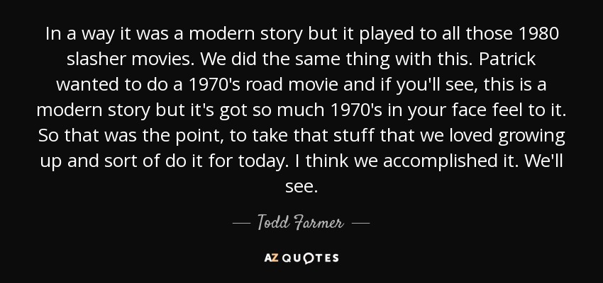 In a way it was a modern story but it played to all those 1980 slasher movies. We did the same thing with this. Patrick wanted to do a 1970's road movie and if you'll see, this is a modern story but it's got so much 1970's in your face feel to it. So that was the point, to take that stuff that we loved growing up and sort of do it for today. I think we accomplished it. We'll see. - Todd Farmer