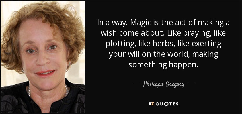 In a way. Magic is the act of making a wish come about. Like praying, like plotting, like herbs, like exerting your will on the world, making something happen. - Philippa Gregory