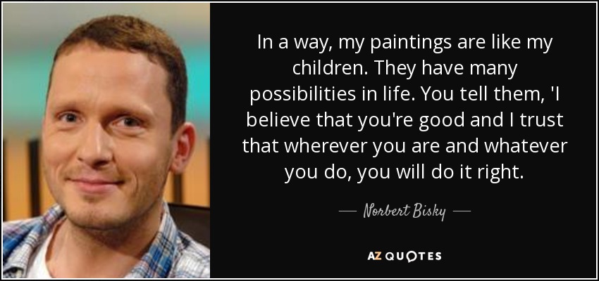 In a way, my paintings are like my children. They have many possibilities in life. You tell them, 'I believe that you're good and I trust that wherever you are and whatever you do, you will do it right. - Norbert Bisky