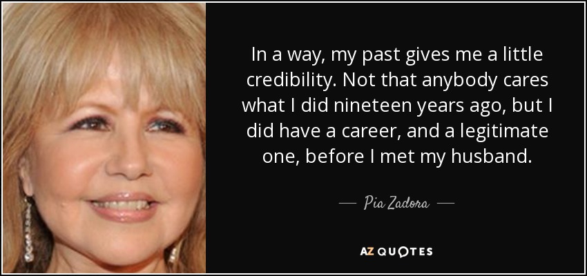 In a way, my past gives me a little credibility. Not that anybody cares what I did nineteen years ago, but I did have a career, and a legitimate one, before I met my husband. - Pia Zadora