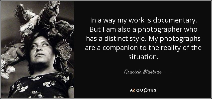 In a way my work is documentary. But I am also a photographer who has a distinct style. My photographs are a companion to the reality of the situation. - Graciela Iturbide