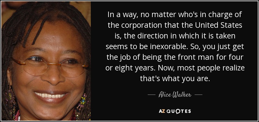 In a way, no matter who's in charge of the corporation that the United States is, the direction in which it is taken seems to be inexorable. So, you just get the job of being the front man for four or eight years. Now, most people realize that's what you are. - Alice Walker