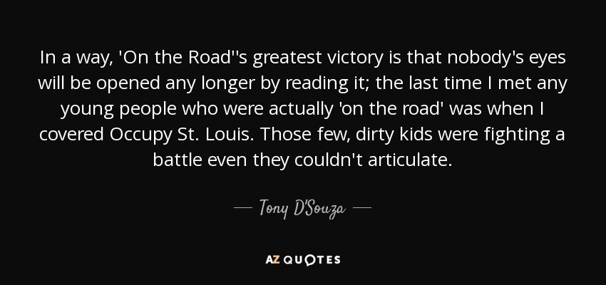 In a way, 'On the Road''s greatest victory is that nobody's eyes will be opened any longer by reading it; the last time I met any young people who were actually 'on the road' was when I covered Occupy St. Louis. Those few, dirty kids were fighting a battle even they couldn't articulate. - Tony D'Souza