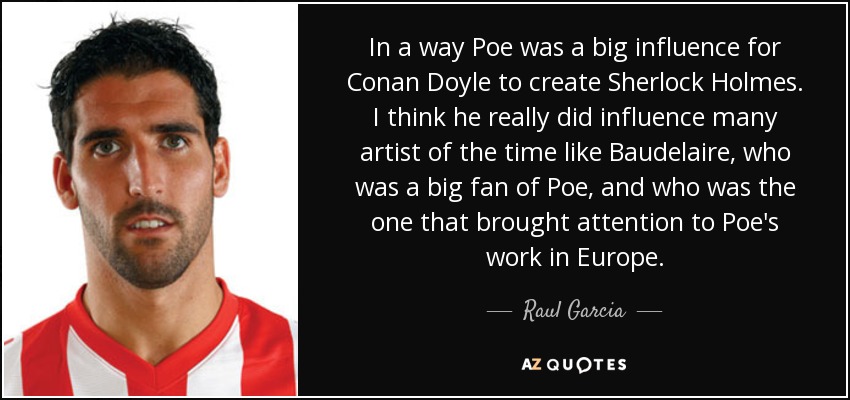 In a way Poe was a big influence for Conan Doyle to create Sherlock Holmes. I think he really did influence many artist of the time like Baudelaire, who was a big fan of Poe, and who was the one that brought attention to Poe's work in Europe. - Raul Garcia