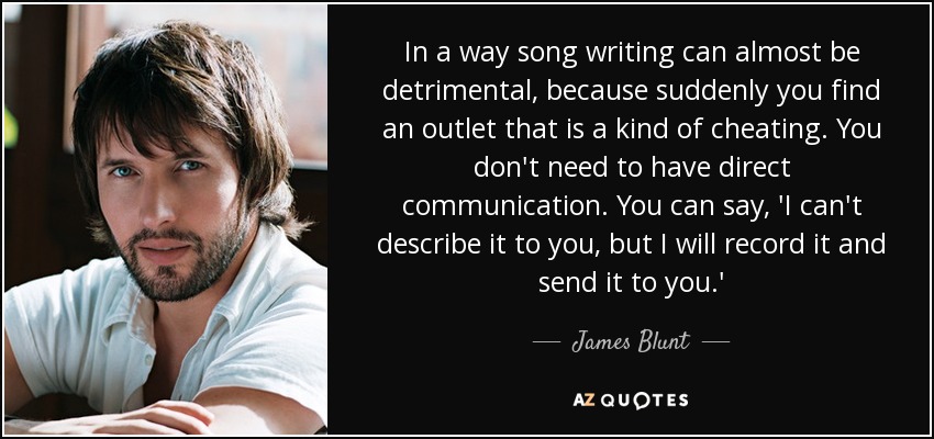 In a way song writing can almost be detrimental, because suddenly you find an outlet that is a kind of cheating. You don't need to have direct communication. You can say, 'I can't describe it to you, but I will record it and send it to you.' - James Blunt