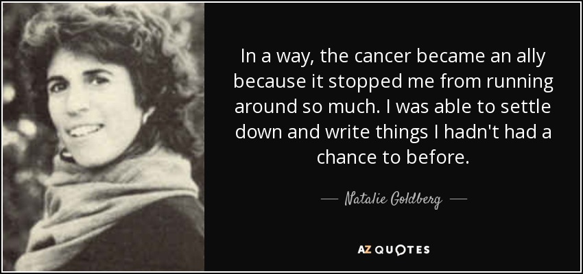 In a way, the cancer became an ally because it stopped me from running around so much. I was able to settle down and write things I hadn't had a chance to before. - Natalie Goldberg