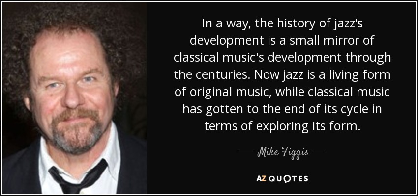 In a way, the history of jazz's development is a small mirror of classical music's development through the centuries. Now jazz is a living form of original music, while classical music has gotten to the end of its cycle in terms of exploring its form. - Mike Figgis