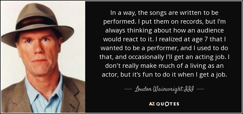 In a way, the songs are written to be performed. I put them on records, but I'm always thinking about how an audience would react to it. I realized at age 7 that I wanted to be a performer, and I used to do that, and occasionally I'll get an acting job. I don't really make much of a living as an actor, but it's fun to do it when I get a job. - Loudon Wainwright III