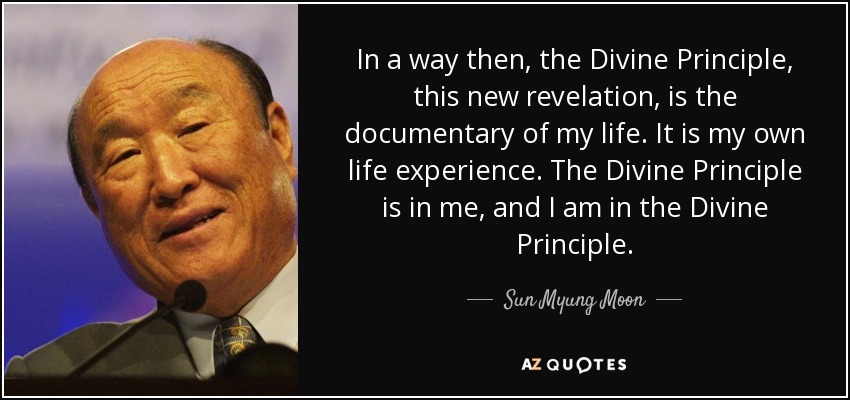 In a way then, the Divine Principle, this new revelation, is the documentary of my life. It is my own life experience. The Divine Principle is in me, and I am in the Divine Principle. - Sun Myung Moon