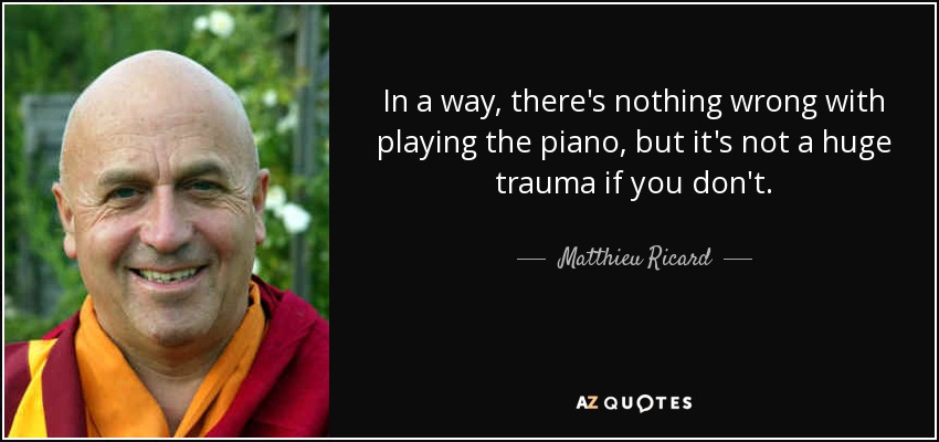 In a way, there's nothing wrong with playing the piano, but it's not a huge trauma if you don't. - Matthieu Ricard