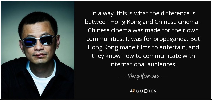 In a way, this is what the difference is between Hong Kong and Chinese cinema - Chinese cinema was made for their own communities. It was for propaganda. But Hong Kong made films to entertain, and they know how to communicate with international audiences. - Wong Kar-wai