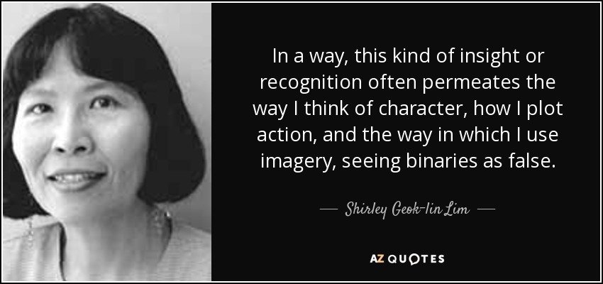 In a way, this kind of insight or recognition often permeates the way I think of character, how I plot action, and the way in which I use imagery, seeing binaries as false. - Shirley Geok-lin Lim