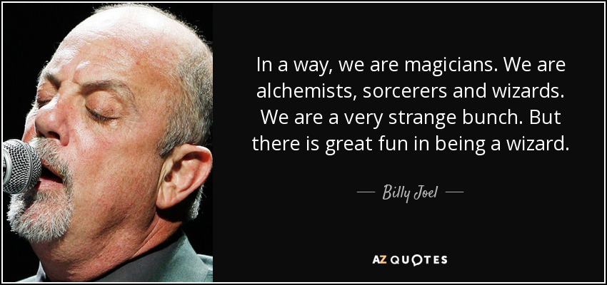 In a way, we are magicians. We are alchemists, sorcerers and wizards. We are a very strange bunch. But there is great fun in being a wizard. - Billy Joel