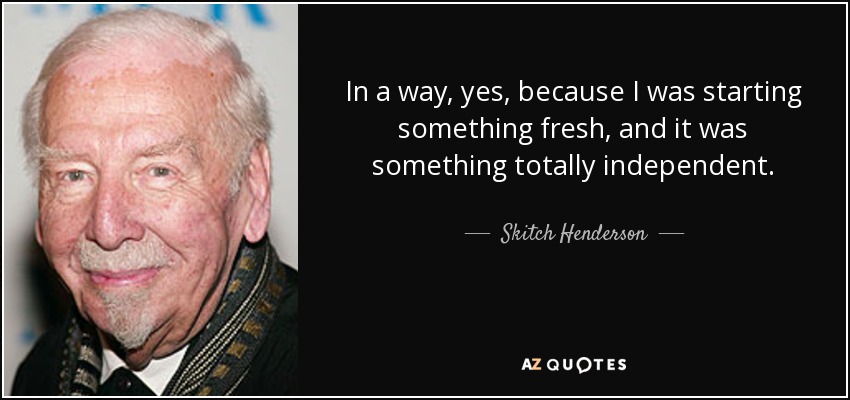 In a way, yes, because I was starting something fresh, and it was something totally independent. - Skitch Henderson