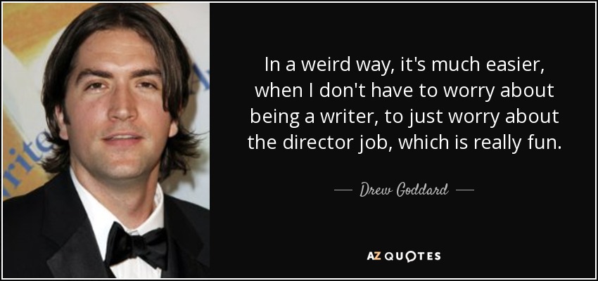 In a weird way, it's much easier, when I don't have to worry about being a writer, to just worry about the director job, which is really fun. - Drew Goddard