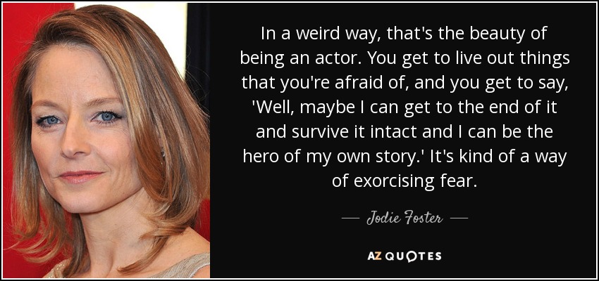 In a weird way, that's the beauty of being an actor. You get to live out things that you're afraid of, and you get to say, 'Well, maybe I can get to the end of it and survive it intact and I can be the hero of my own story.' It's kind of a way of exorcising fear. - Jodie Foster