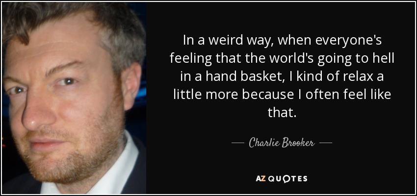 In a weird way, when everyone's feeling that the world's going to hell in a hand basket, I kind of relax a little more because I often feel like that. - Charlie Brooker