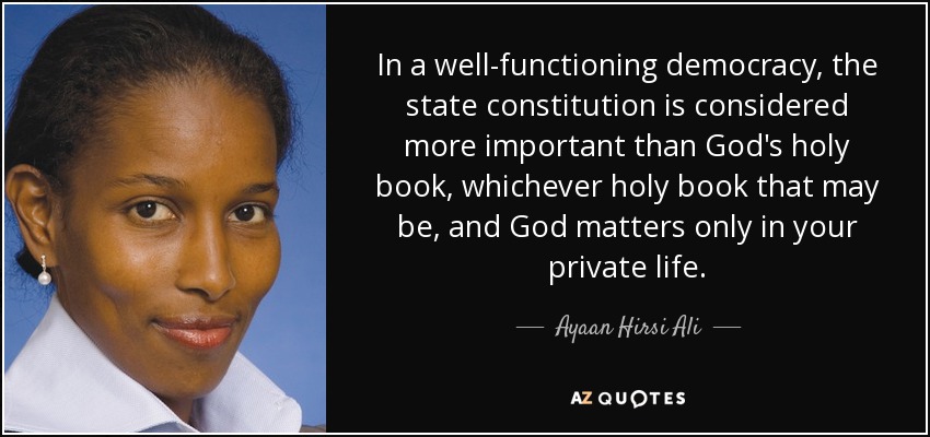 In a well-functioning democracy, the state constitution is considered more important than God's holy book, whichever holy book that may be, and God matters only in your private life. - Ayaan Hirsi Ali