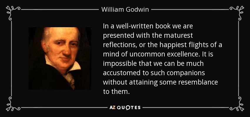 In a well-written book we are presented with the maturest reflections, or the happiest flights of a mind of uncommon excellence. It is impossible that we can be much accustomed to such companions without attaining some resemblance to them. - William Godwin