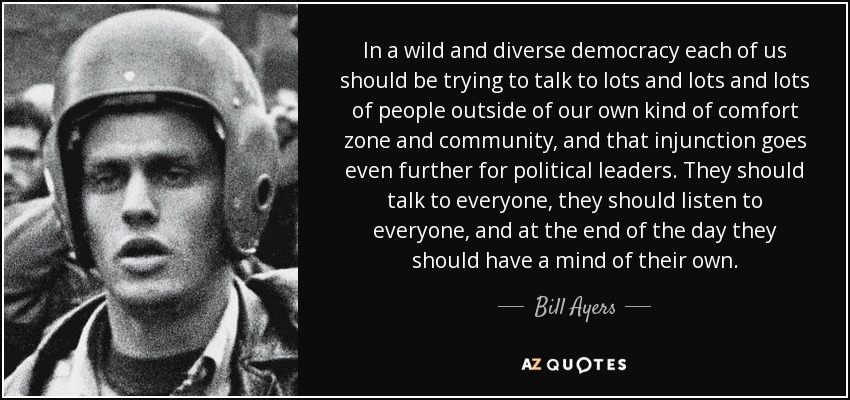 In a wild and diverse democracy each of us should be trying to talk to lots and lots and lots of people outside of our own kind of comfort zone and community, and that injunction goes even further for political leaders. They should talk to everyone, they should listen to everyone, and at the end of the day they should have a mind of their own. - Bill Ayers