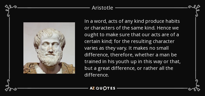 In a word, acts of any kind produce habits or characters of the same kind. Hence we ought to make sure that our acts are of a certain kind; for the resulting character varies as they vary. It makes no small difference, therefore, whether a man be trained in his youth up in this way or that, but a great difference, or rather all the difference. - Aristotle
