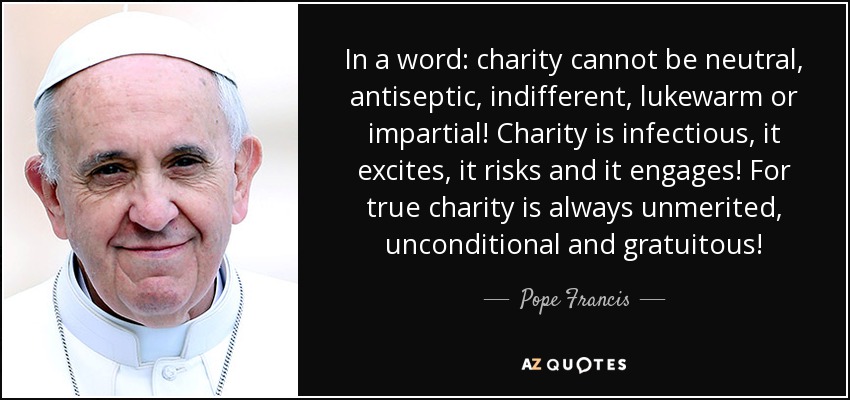 In a word: charity cannot be neutral, antiseptic, indifferent, lukewarm or impartial! Charity is infectious, it excites, it risks and it engages! For true charity is always unmerited, unconditional and gratuitous! - Pope Francis