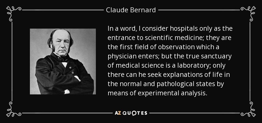 In a word, I consider hospitals only as the entrance to scientific medicine; they are the first field of observation which a physician enters; but the true sanctuary of medical science is a laboratory; only there can he seek explanations of life in the normal and pathological states by means of experimental analysis. - Claude Bernard