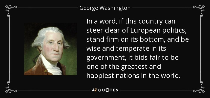 In a word, if this country can steer clear of European politics, stand firm on its bottom, and be wise and temperate in its government, it bids fair to be one of the greatest and happiest nations in the world. - George Washington