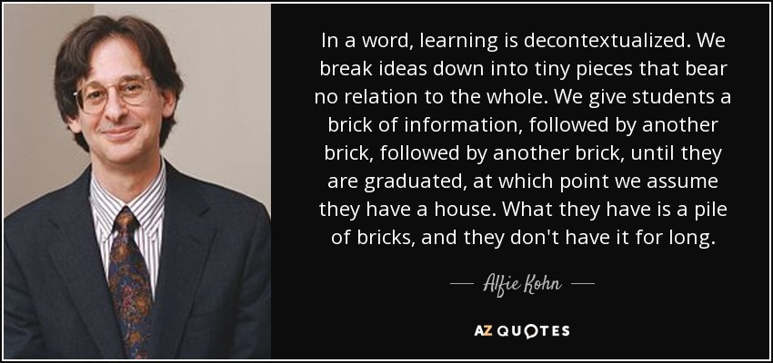 In a word, learning is decontextualized. We break ideas down into tiny pieces that bear no relation to the whole. We give students a brick of information, followed by another brick, followed by another brick, until they are graduated, at which point we assume they have a house. What they have is a pile of bricks, and they don't have it for long. - Alfie Kohn