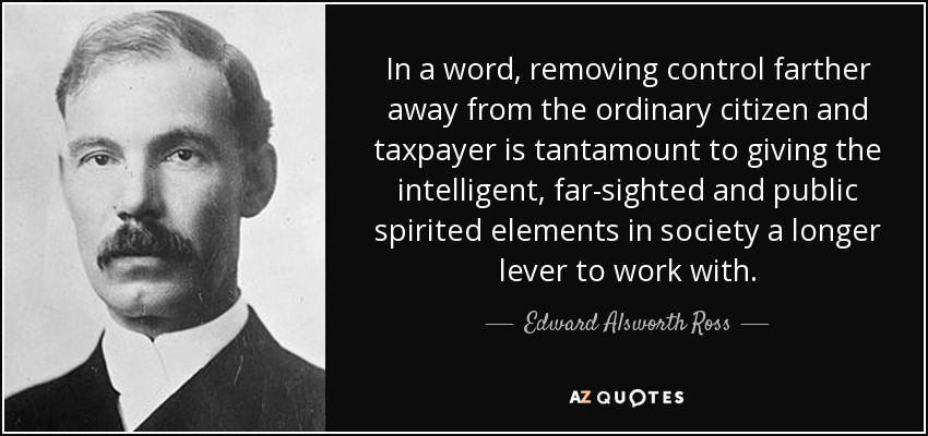 In a word, removing control farther away from the ordinary citizen and taxpayer is tantamount to giving the intelligent, far-sighted and public spirited elements in society a longer lever to work with. - Edward Alsworth Ross