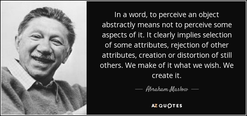 In a word, to perceive an object abstractly means not to perceive some aspects of it. It clearly implies selection of some attributes, rejection of other attributes, creation or distortion of still others. We make of it what we wish. We create it. - Abraham Maslow