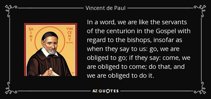 In a word, we are like the servants of the centurion in the Gospel with regard to the bishops, insofar as when they say to us: go, we are obliged to go; if they say: come, we are obliged to come; do that, and we are obliged to do it. - Vincent de Paul