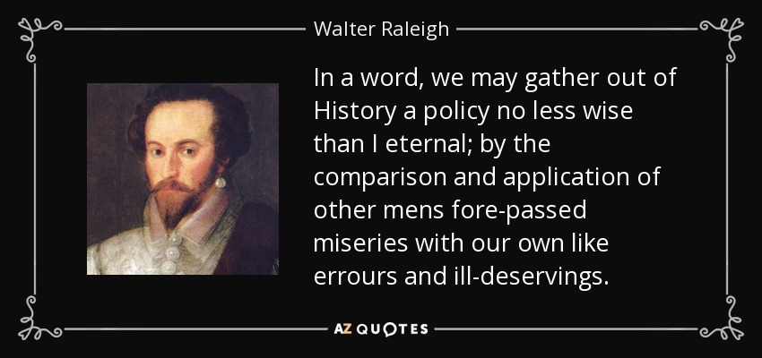 In a word, we may gather out of History a policy no less wise than I eternal; by the comparison and application of other mens fore-passed miseries with our own like errours and ill-deservings. - Walter Raleigh