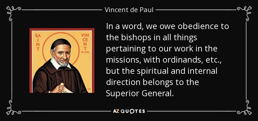 In a word, we owe obedience to the bishops in all things pertaining to our work in the missions, with ordinands, etc., but the spiritual and internal direction belongs to the Superior General. - Vincent de Paul