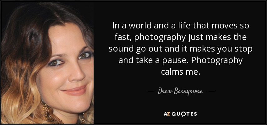 In a world and a life that moves so fast, photography just makes the sound go out and it makes you stop and take a pause. Photography calms me. - Drew Barrymore