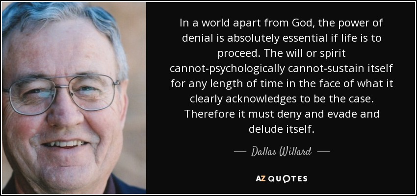 In a world apart from God, the power of denial is absolutely essential if life is to proceed. The will or spirit cannot-psychologically cannot-sustain itself for any length of time in the face of what it clearly acknowledges to be the case. Therefore it must deny and evade and delude itself. - Dallas Willard