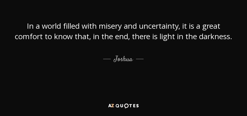 In a world filled with misery and uncertainty, it is a great comfort to know that, in the end, there is light in the darkness. - Joshua