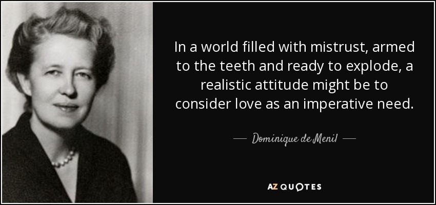 In a world filled with mistrust, armed to the teeth and ready to explode, a realistic attitude might be to consider love as an imperative need. - Dominique de Menil