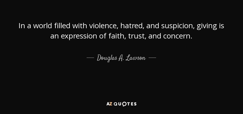 In a world filled with violence, hatred, and suspicion, giving is an expression of faith, trust, and concern. - Douglas A. Lawson