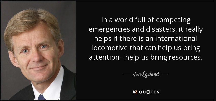 In a world full of competing emergencies and disasters, it really helps if there is an international locomotive that can help us bring attention - help us bring resources. - Jan Egeland