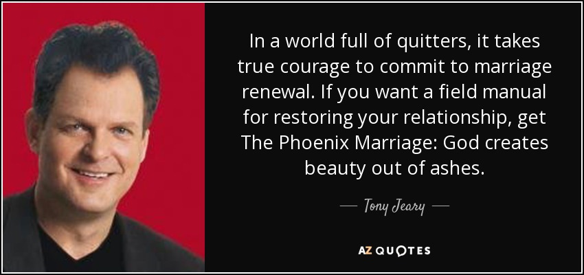 In a world full of quitters, it takes true courage to commit to marriage renewal. If you want a field manual for restoring your relationship, get The Phoenix Marriage: God creates beauty out of ashes. - Tony Jeary