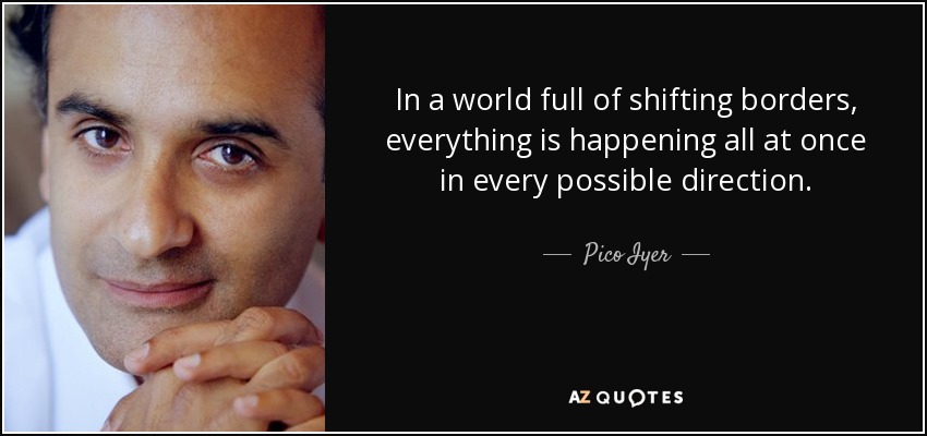 In a world full of shifting borders, everything is happening all at once in every possible direction. - Pico Iyer