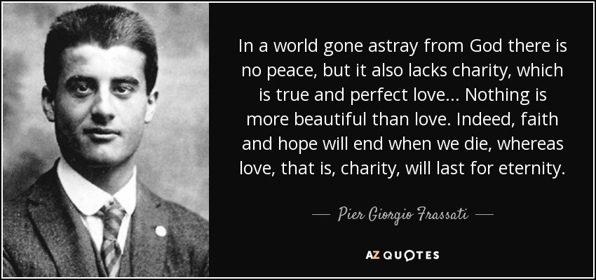In a world gone astray from God there is no peace, but it also lacks charity, which is true and perfect love... Nothing is more beautiful than love. Indeed, faith and hope will end when we die, whereas love, that is, charity, will last for eternity. - Pier Giorgio Frassati