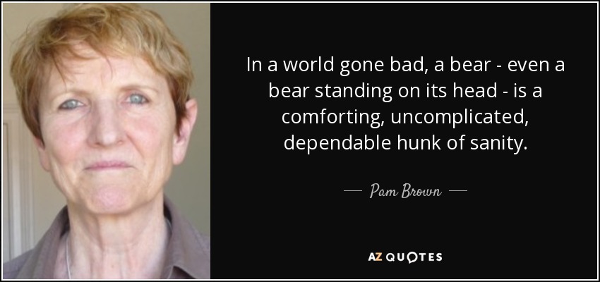 In a world gone bad, a bear - even a bear standing on its head - is a comforting, uncomplicated, dependable hunk of sanity. - Pam Brown
