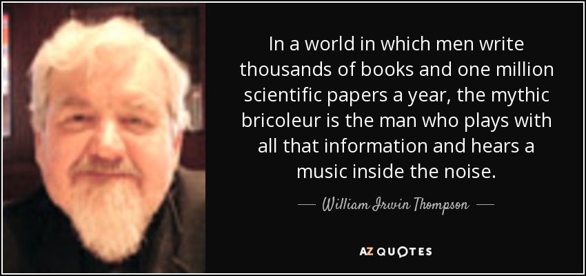 In a world in which men write thousands of books and one million scientific papers a year, the mythic bricoleur is the man who plays with all that information and hears a music inside the noise. - William Irwin Thompson