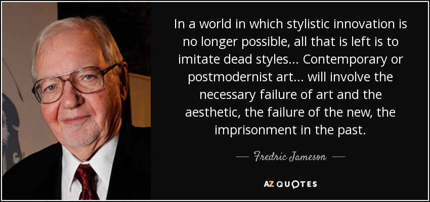 In a world in which stylistic innovation is no longer possible, all that is left is to imitate dead styles... Contemporary or postmodernist art... will involve the necessary failure of art and the aesthetic, the failure of the new, the imprisonment in the past. - Fredric Jameson