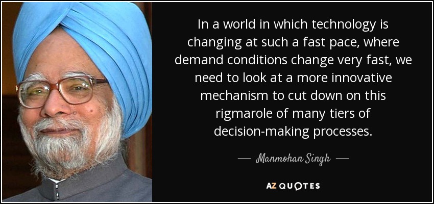 In a world in which technology is changing at such a fast pace, where demand conditions change very fast, we need to look at a more innovative mechanism to cut down on this rigmarole of many tiers of decision-making processes. - Manmohan Singh